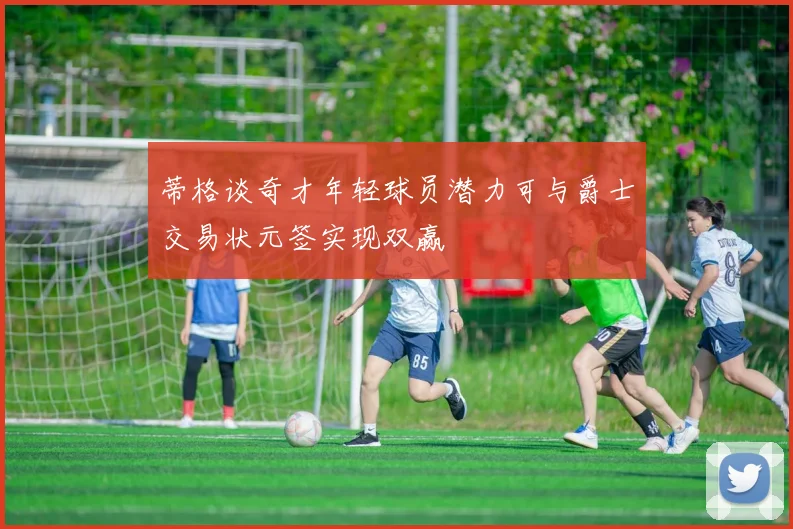 蒂格谈奇才年轻球员潜力可与爵士交易状元签实现双赢