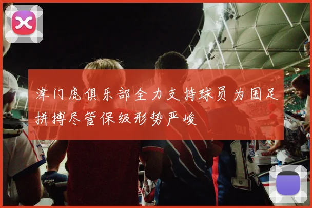 津门虎俱乐部全力支持球员为国足拼搏尽管保级形势严峻