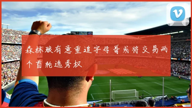 森林狼有意重追字母哥或将交易两个首轮选秀权