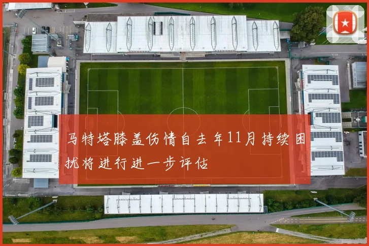 马特塔膝盖伤情自去年11月持续困扰将进行进一步评估