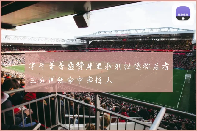 字母哥哥盛赞库里和利拉德称后者三分训练命中率惊人