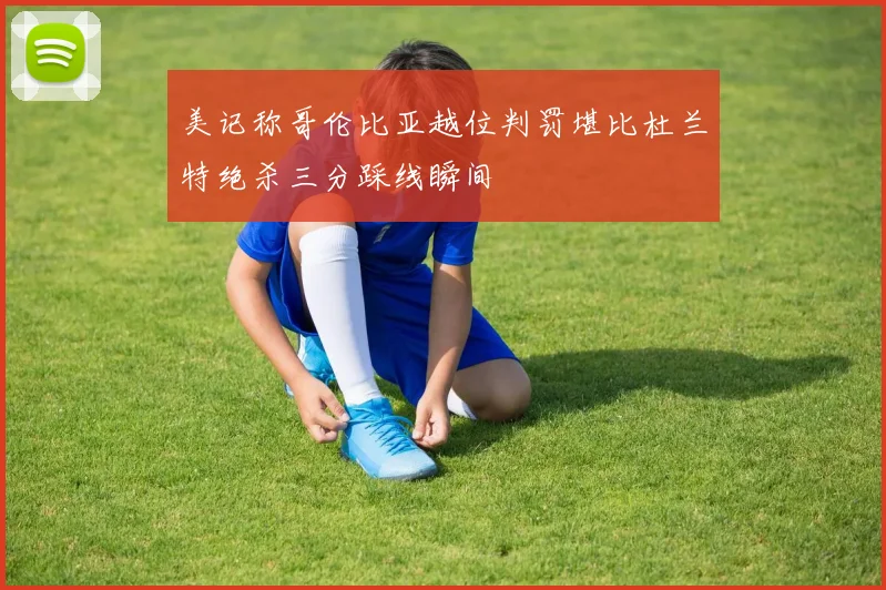 美记称哥伦比亚越位判罚堪比杜兰特绝杀三分踩线瞬间