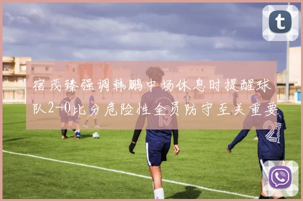 宿茂臻强调韩鹏中场休息时提醒球队2-0比分危险性全员防守至关重要