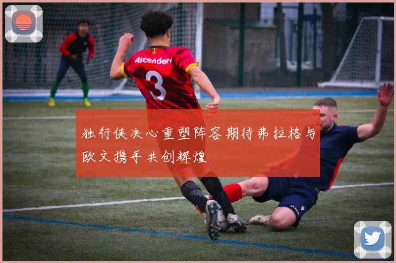 独行侠决心重塑阵容期待弗拉格与欧文携手共创辉煌