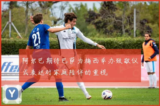 阿尔巴期待巴萨为梅西举办致敬仪式表达对家庭陪伴的重视