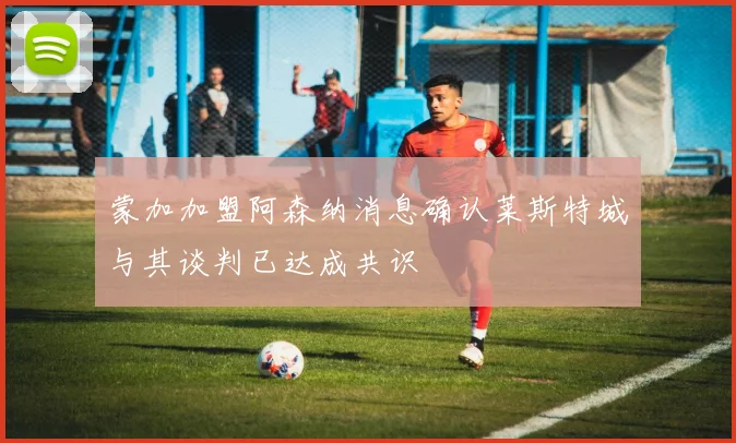 蒙加加盟阿森纳消息确认莱斯特城与其谈判已达成共识