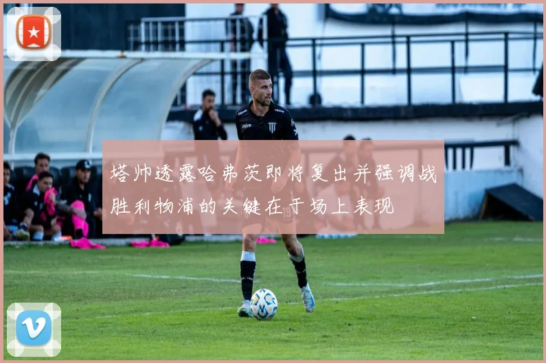 塔帅透露哈弗茨即将复出并强调战胜利物浦的关键在于场上表现