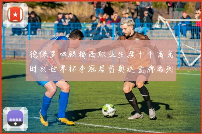 德保罗回顾梅西职业生涯十个高光时刻世界杯夺冠居首奥运金牌名列第四