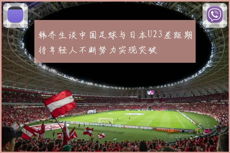 韩乔生谈中国足球与日本U23差距期待年轻人不断努力实现突破
