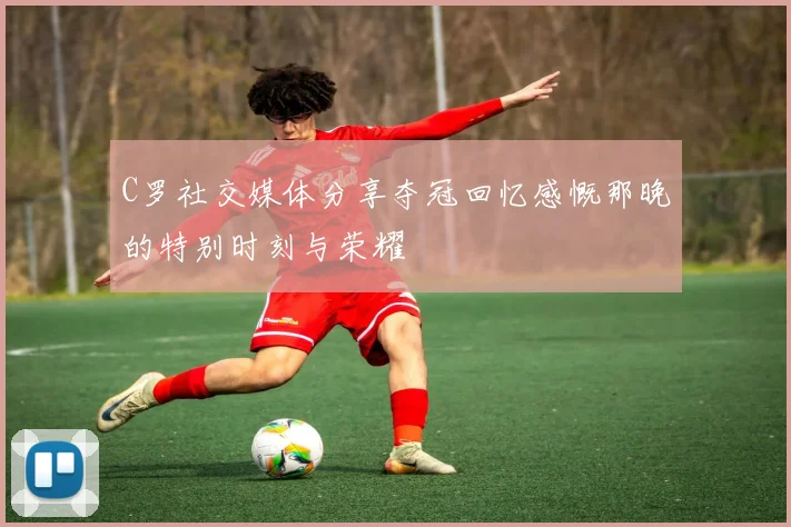 C罗社交媒体分享夺冠回忆感慨那晚的特别时刻与荣耀