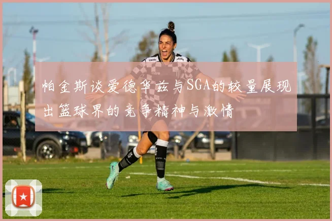 帕金斯谈爱德华兹与SGA的较量展现出篮球界的竞争精神与激情