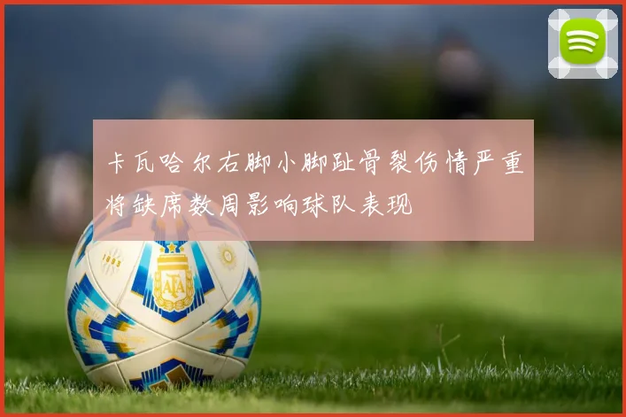 卡瓦哈尔右脚小脚趾骨裂伤情严重将缺席数周影响球队表现